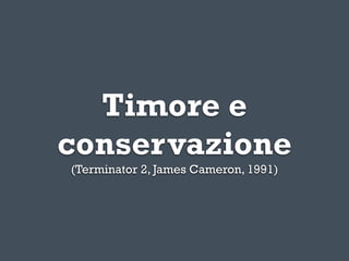 Timore e
conservazione
(Terminator 2, James Cameron, 1991)
 