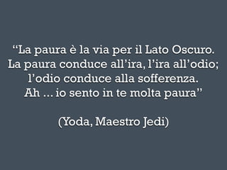 “La paura è la via per il Lato Oscuro.
La paura conduce all’ira, l’ira all’odio;
    l’odio conduce alla sofferenza.
   Ah ... io sento in te molta paura”

         (Yoda, Maestro Jedi)
 