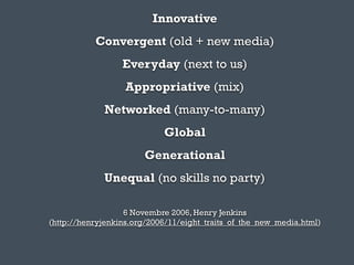 Innovative
           Convergent (old + new media)
                  Everyday (next to us)
                   Appropriative (mix)
             Networked (many-to-many)
                            Global
                       Generational
             Unequal (no skills no party)

                   6 Novembre 2006, Henry Jenkins
(http://henryjenkins.org/2006/11/eight_traits_of_the_new_media.html)
 