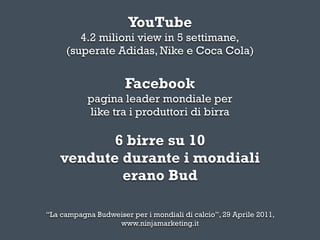 YouTube
        4.2 milioni view in 5 settimane,
     (superate Adidas, Nike e Coca Cola)


                      Facebook
           pagina leader mondiale per
           like tra i produttori di birra

           6 birre su 10
    vendute durante i mondiali
            erano Bud

“La campagna Budweiser per i mondiali di calcio”, 29 Aprile 2011,
                  www.ninjamarketing.it
 