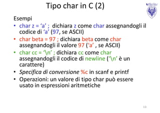Tipo char in C (2)
Esempi
• char z = ‘a’ ; dichiara z come char assegnandogli il
  codice di ‘a’ (97, se ASCII)
• char beta = 97 ; dichiara beta come char
  assegnandogli il valore 97 (‘a’ , se ASCII)
• char cc = ‘n’ ; dichiara cc come char
  assegnandogli il codice di newline (‘n’ è un
  carattere)
• Specifica di conversione %c in scanf e printf
• Operazioni: un valore di tipo char può essere
  usato in espressioni aritmetiche


                                                    10
 