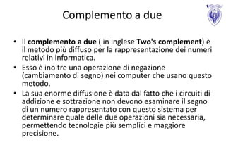 Complemento a due

• Il complemento a due ( in inglese Two's complement) è
  il metodo più diffuso per la rappresentazione dei numeri
  relativi in informatica.
• Esso è inoltre una operazione di negazione
  (cambiamento di segno) nei computer che usano questo
  metodo.
• La sua enorme diffusione è data dal fatto che i circuiti di
  addizione e sottrazione non devono esaminare il segno
  di un numero rappresentato con questo sistema per
  determinare quale delle due operazioni sia necessaria,
  permettendo tecnologie più semplici e maggiore
  precisione.
 