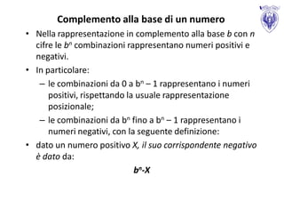 Complemento alla base di un numero
• Nella rappresentazione in complemento alla base b con n
  cifre le bn combinazioni rappresentano numeri positivi e
  negativi.
• In particolare:
   – le combinazioni da 0 a bn – 1 rappresentano i numeri
      positivi, rispettando la usuale rappresentazione
      posizionale;
   – le combinazioni da bn fino a bn – 1 rappresentano i
      numeri negativi, con la seguente definizione:
• dato un numero positivo X, il suo corrispondente negativo
  è dato da:
                              bn-X
 