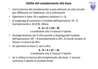 Utilità del complemento alla base
• Con la tecnica del complemento si può utilizzare un solo circuito
  per effettuare sia l’addizione, sia la sottrazione
• Operiamo in base 10 e vogliamo calcolare A – B.
• Si supponga di conoscere il risultato dell’operazione 10 - B
  (complemento a 10 di B). Allora:
                            A - B = A + (10 – B)
                     a condizione che si trascuri il riporto
• Analogo discorso con k cifre purché si disponga del risultato
  dell’operazione 10k – B (complemento a 10k). Si ricordi sempre di
  fissare il numero di cifre
• Se operiamo in base 2, con k cifre:
                             A - B = A + (2k – B)
                     a condizione che si trascuri il riporto
• Se si utilizza la tecnica del complemento alla base -1 occorre
  sommare il riporto al risultato finale
 