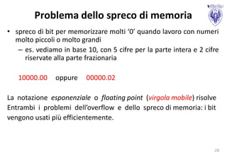Problema dello spreco di memoria
• spreco di bit per memorizzare molti ‘0’ quando lavoro con numeri
  molto piccoli o molto grandi
   – es. vediamo in base 10, con 5 cifre per la parte intera e 2 cifre
     riservate alla parte frazionaria

   10000.00    oppure     00000.02

La notazione esponenziale o floating point (virgola mobile) risolve
Entrambi i problemi dell’overflow e dello spreco di memoria: i bit
vengono usati più efficientemente.



                                                                    28
 