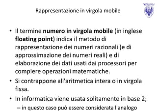 Rappresentazione in virgola mobile


• Il termine numero in virgola mobile (in inglese
  floating point) indica il metodo di
  rappresentazione dei numeri razionali (e di
  approssimazione dei numeri reali) e di
  elaborazione dei dati usati dai processori per
  compiere operazioni matematiche.
• Si contrappone all'aritmetica intera o in virgola
  fissa.
• In informatica viene usata solitamente in base 2;
  – in questo caso può essere considerata l'analogo
 