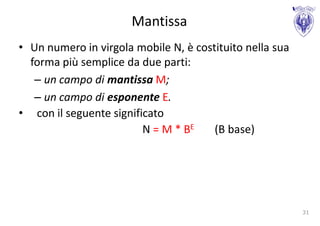 Mantissa
• Un numero in virgola mobile N, è costituito nella sua
  forma più semplice da due parti:
   – un campo di mantissa M;
   – un campo di esponente E.
• con il seguente significato
                         N = M * BE    (B base)




                                                          31
 