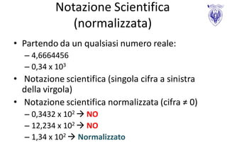 Notazione Scientifica
              (normalizzata)
• Partendo da un qualsiasi numero reale:
  – 4,6664456
  – 0,34 x 103
• Notazione scientifica (singola cifra a sinistra
  della virgola)
• Notazione scientifica normalizzata (cifra ≠ 0)
  – 0,3432 x 102  NO
  – 12,234 x 102  NO
  – 1,34 x 102  Normalizzato
 
