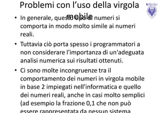 Problemi con l’uso della virgola
                  mobile
• In generale, questo tipo di numeri si
  comporta in modo molto simile ai numeri
  reali.
• Tuttavia ciò porta spesso i programmatori a
  non considerare l'importanza di un'adeguata
  analisi numerica sui risultati ottenuti.
• Ci sono molte incongruenze tra il
  comportamento dei numeri in virgola mobile
  in base 2 impiegati nell'informatica e quello
  dei numeri reali, anche in casi molto semplici
  (ad esempio la frazione 0,1 che non può
 