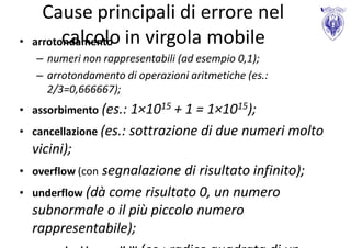 Cause principali di errore nel
•   arrotondamento in virgola mobile
          calcolo
    – numeri non rappresentabili (ad esempio 0,1);
    – arrotondamento di operazioni aritmetiche (es.:
      2/3=0,666667);
• assorbimento (es.: 1×1015 + 1 = 1×1015);
• cancellazione (es.: sottrazione di due      numeri molto
    vicini);
• overflow (con segnalazione  di risultato infinito);
•   underflow (dà come risultato 0, un numero
    subnormale o il più piccolo numero
    rappresentabile);
 