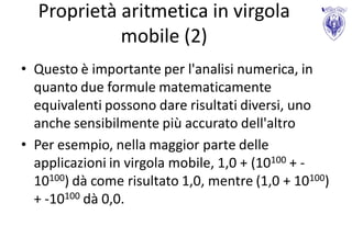 Proprietà aritmetica in virgola
            mobile (2)
• Questo è importante per l'analisi numerica, in
  quanto due formule matematicamente
  equivalenti possono dare risultati diversi, uno
  anche sensibilmente più accurato dell'altro
• Per esempio, nella maggior parte delle
  applicazioni in virgola mobile, 1,0 + (10100 + -
  10100) dà come risultato 1,0, mentre (1,0 + 10100)
  + -10100 dà 0,0.
 