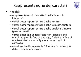 Rappresentazione dei caratteri
• In realtà:
   – rappresentare solo i caratteri dell'alfabeto è
     limitativo.
   – vorrei poter rappresentare anche le cifre.
   – vorrei poter rappresentare anche la punteggiatura.
   – vorrei poter rappresentare anche qualche simbolo
     (p.es. aritmetici).
   – vorrei poter aggiungere "caratteri" speciali che
     marchino p.es. la fine di una riga, l'inizio e la fine di
     una trasmissione, e svolgano altre funzioni di
     controllo.
   – vorrei anche distinguere le 26 lettere in maiuscolo
     dalle stesse in minuscolo.
 