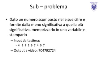 Sub – problema

• Dato un numero scomposto nelle sue cifre e
  fornite dalla meno significativa a quella più
  significativa, memorizzarlo in una variabile e
  stamparlo
  – Input da tastiera:
     • 4 2 7 2 9 7 4 0 7
  – Output a video: 704792724
 
