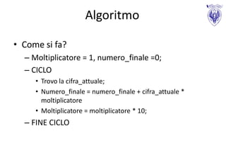 Algoritmo

• Come si fa?
  – Moltiplicatore = 1, numero_finale =0;
  – CICLO
     • Trovo la cifra_attuale;
     • Numero_finale = numero_finale + cifra_attuale *
       moltiplicatore
     • Moltiplicatore = moltiplicatore * 10;
  – FINE CICLO
 