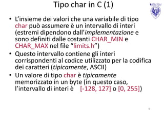 Tipo char in C (1)
• L’insieme dei valori che una variabile di tipo
  char può assumere è un intervallo di interi
  (estremi dipendono dall’implementazione e
  sono definiti dalle costanti CHAR_MIN e
  CHAR_MAX nel file “limits.h”)
• Questo intervallo contiene gli interi
  corrispondenti al codice utilizzato per la codifica
  dei caratteri (tipicamente, ASCII)
• Un valore di tipo char è tipicamente
  memorizzato in un byte (in questo caso,
  l’intervallo di interi è [-128, 127] o [0, 255])

                                                   9
 