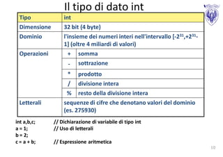 Il tipo di dato int
 Tipo             int
 Dimensione       32 bit (4 byte)
 Dominio          l'insieme dei numeri interi nell'intervallo [-231,+231-
                  1] (oltre 4 miliardi di valori)
 Operazioni         + somma
                     - sottrazione
                    * prodotto
                    / divisione intera
                   % resto della divisione intera
 Letterali        sequenze di cifre che denotano valori del dominio
                  (es. 275930)
int a,b,c;    // Dichiarazione di variabile di tipo int
a = 1;        // Uso di letterali
b = 2;
c = a + b;    // Espressione aritmetica
                                                                            10
 