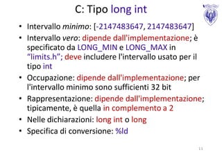 C: Tipo long int
• Intervallo minimo: [-2147483647, 2147483647]
• Intervallo vero: dipende dall'implementazione; è
  specificato da LONG_MIN e LONG_MAX in
  “limits.h”; deve includere l'intervallo usato per il
  tipo int
• Occupazione: dipende dall'implementazione; per
  l'intervallo minimo sono sufficienti 32 bit
• Rappresentazione: dipende dall'implementazione;
  tipicamente, è quella in complemento a 2
• Nelle dichiarazioni: long int o long
• Specifica di conversione: %ld
                                                    11
 