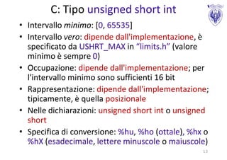 C: Tipo unsigned short int
• Intervallo minimo: [0, 65535]
• Intervallo vero: dipende dall'implementazione, è
  specificato da USHRT_MAX in “limits.h” (valore
  minimo è sempre 0)
• Occupazione: dipende dall'implementazione; per
  l'intervallo minimo sono sufficienti 16 bit
• Rappresentazione: dipende dall'implementazione;
  tipicamente, è quella posizionale
• Nelle dichiarazioni: unsigned short int o unsigned
  short
• Specifica di conversione: %hu, %ho (ottale), %hx o
  %hX (esadecimale, lettere minuscole o maiuscole)
                                                  13
 