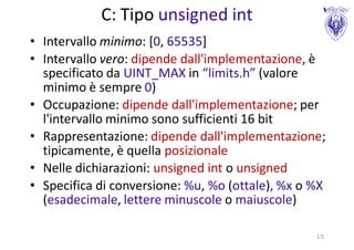C: Tipo unsigned int
• Intervallo minimo: [0, 65535]
• Intervallo vero: dipende dall'implementazione, è
  specificato da UINT_MAX in “limits.h” (valore
  minimo è sempre 0)
• Occupazione: dipende dall'implementazione; per
  l'intervallo minimo sono sufficienti 16 bit
• Rappresentazione: dipende dall'implementazione;
  tipicamente, è quella posizionale
• Nelle dichiarazioni: unsigned int o unsigned
• Specifica di conversione: %u, %o (ottale), %x o %X
  (esadecimale, lettere minuscole o maiuscole)

                                                  15
 