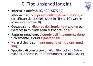 C: Tipo unsigned long int
• Intervallo minimo: [0, 4294967295]
• Intervallo vero: dipende dall'implementazione, è
  specificato da ULONG_MAX in “limits.h” (valore
  minimo è sempre 0)
• Occupazione: dipende dall'implementazione; per
  l'intervallo minimo sono sufficienti 32 bit
• Rappresentazione: dipende dall'implementazione;
  tipicamente, è quella posizionale
• Nelle dichiarazioni: unsigned long int o unsigned
  long
• Specifica di conversione: %lu, %lo (ottale), %lx o
  %lX (esadecimale, lettere minuscole o maiuscole)

                                                  16
 