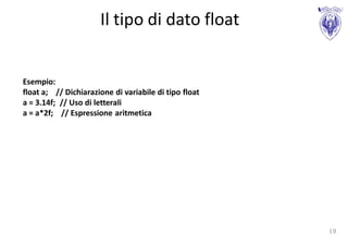 Il tipo di dato float


Esempio:
float a; // Dichiarazione di variabile di tipo float
a = 3.14f; // Uso di letterali
a = a*2f; // Espressione aritmetica




                                                       19
 