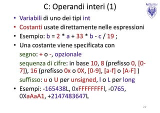 C: Operandi interi (1)
• Variabili di uno dei tipi int
• Costanti usate direttamente nelle espressioni
• Esempio: b = 2 * a + 33 * b - c / 19 ;
• Una costante viene specificata con
  segno: + o -, opzionale
  sequenza di cifre: in base 10, 8 (prefisso 0, [0-
  7]), 16 (prefisso 0x o 0X, [0-9], [a-f] o [A-F] )
  suffisso: u o U per unsigned, l o L per long
• Esempi: -165438L, 0xFFFFFFFFl, -0765,
  0XaAaA1, +2147483647L
                                                 22
 