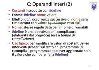 C: Operandi interi (2)
• Costanti introdotte con #define
• Forma: #define nome valore
• Effetto: ogni occorrenza successiva di nome sarà
  rimpiazzata con valore (qualunque esso sia!)
• Nome: stesse regole date per il nome di variabili
• #define è una direttiva per il compilatore
  (elaborata dal preprocessore a tempo di
  compilazione)
• Uso tipico: per modificare valori di costanti senza
  interventi pesanti sul testo del programma (si
  ricompila il programma dopo aver aggiornato solo
  il valore che compare nella #define)

                                                   23
 