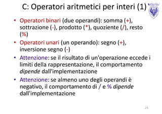 C: Operatori aritmetici per interi (1)
• Operatori binari (due operandi): somma (+),
  sottrazione (-), prodotto (*), quoziente (/), resto
  (%)
• Operatori unari (un operando): segno (+),
  inversione segno (-)
• Attenzione: se il risultato di un'operazione eccede i
  limiti della rappresentazione, il comportamento
  dipende dall'implementazione
• Attenzione: se almeno uno degli operandi è
  negativo, il comportamento di / e % dipende
  dall'implementazione

                                                    25
 