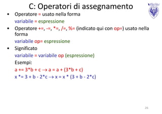 C: Operatori di assegnamento
• Operatore = usato nella forma
  variabile = espressione
• Operatore +=, -=, *=, /=, %= (indicato qui con op=) usato nella
  forma
  variabile op= espressione
• Significato
  variabile = variabile op (espressione)
  Esempi:
  a += 3*b + c  a = a + (3*b + c)
  x *= 3 + b - 2*c  x = x * (3 + b - 2*c)




                                                               26
 