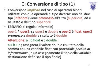 C: Conversione di tipo (1)
• Conversione implicita nel caso di operatori binari
  utilizzati con due operandi di tipo diverso: uno dei due
  tipi (inferiore) viene promosso all'altro (superiore) ed il
  risultato è del tipo superiore
• ESEMPIO di regola (informale)
  oper1 * oper2: se oper1 è double e oper2 è float, oper2
  promosso a double e risultato è double
• Attenzione: a , b float e c double
  a = b + c ; assegnerà il valore double risultato della
  somma ad una variabile float con potenziale perdita di
  informazione (in un assegnamento il tipo della variabile
  destinazione definisce il tipo finale)

                                                         27
 