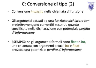 C: Conversione di tipo (2)
• Conversione implicita nella chiamata di funzione

• Gli argomenti passati ad una funzione dichiarata con
  prototipo vengono convertiti secondo quanto
  specificato nella dichiarazione con potenziale perdita
  di informazione

• ESEMPIO: se gli argomenti formali sono float e int,
  una chiamata con argomenti attuali int e float
  provoca una potenziale perdita di informazione


                                                     28
 