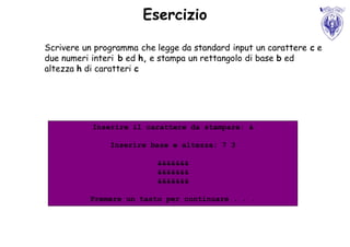 Esercizio

Scrivere un programma che legge da standard input un carattere c e
due numeri interi b ed h, e stampa un rettangolo di base b ed
altezza h di caratteri c




           Inserire il carattere da stampare: &

               Inserire base e altezza: 7 3

                          &&&&&&&
                          &&&&&&&
                          &&&&&&&

          Premere un tasto per continuare . . .
 