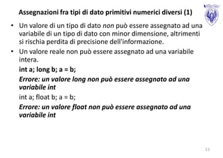 Assegnazioni fra tipi di dato primitivi numerici diversi (1)
• Un valore di un tipo di dato non può essere assegnato ad una
  variabile di un tipo di dato con minor dimensione, altrimenti
  si rischia perdita di precisione dell'informazione.
• Un valore reale non può essere assegnato ad una variabile
  intera.
  int a; long b; a = b;
  Errore: un valore long non può essere assegnato ad una
  variabile int
  int a; float b; a = b;
  Errore: un valore float non può essere assegnato ad una
  variabile int



                                                                  33
 