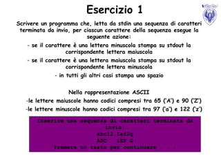 Esercizio 1
Scrivere un programma che, letta da stdin una sequenza di caratteri
 terminata da invio, per ciascun carattere della sequenza esegue la
                          seguente azione:
   - se il carattere è una lettera minuscola stampa su stdout la
                  corrispondente lettera maiuscola
   - se il carattere è una lettera maiuscola stampa su stdout la
                  corrispondente lettera minuscola
              - in tutti gli altri casi stampa uno spazio


                   Nella rappresentazione ASCII
   -le lettere maiuscole hanno codici compresi tra 65 (‘A’) e 90 (‘Z’)
   -le lettere minuscole hanno codici compresi tra 97 (‘a’) e 122 (‘z’)

       Inserire una sequenza di caratteri terminata da
                            invio:
                         abc12.Ief2g
                         ABC   iEF G
            Premere un tasto per continuare . . .
 