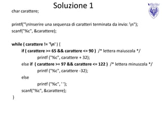 Soluzione 1
char carattere;

printf("nInserire una sequenza di caratteri terminata da invio: n");
scanf("%c", &carattere);

while ( carattere != 'n' ) {
     if ( carattere >= 65 && carattere <= 90 ) /* lettera maiuscola */
               printf ("%c", carattere + 32);
     else if ( carattere >= 97 && carattere <= 122 ) /* lettera minuscola */
               printf ("%c", carattere -32);
     else
               printf ("%c", ' ');
     scanf("%c", &carattere);
}
 