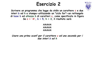Esercizio 2
Scrivere un programma che legge da stdin un carattere c e due
interi b ed h e stampa—utilizzando un "ciclo for"—un rettangolo
di base b ed altezza h di caratteri c, come specificato in figura
           Se c = 'A', b = 5, h = 3, il risultato sarà

                            AAAAA
                            AAAAA
                            AAAAA

 Usare una prima scanf per il carattere c ed una seconda per i
                      due interi b ed h
 