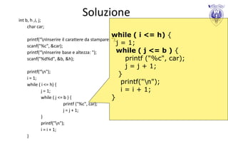 int b, h ,i, j;
                                   Soluzione
     char car;
                                               while ( i <= h) {
    printf("nInserire il carattere da stampare: ");
    scanf("%c", &car);
                                                    j = 1;
    printf("nInserire base e altezza: ");          while ( j <= b     ){
    scanf("%d%d", &b, &h);                             printf ("%c",   car);
                                                     j = j + 1;
    printf("n");
                                                   }
    i = 1;
    while ( i <= h) {                               printf("n");
            j = 1;                                  i = i + 1;
            while ( j <= b ) {                 }
                         printf ("%c", car);
                         j = j + 1;
            }
            printf("n");
            i = i + 1;
    }
 