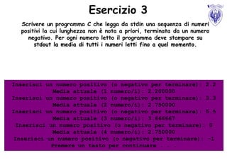 Esercizio 3
  Scrivere un programma C che legga da stdin una sequenza di numeri
  positivi la cui lunghezza non è nota a priori, terminata da un numero
    negativo. Per ogni numero letto il programma deve stampare su
       stdout la media di tutti i numeri letti fino a quel momento.




Inserisci un numero positivo (o negativo per terminare): 2.2
             Media attuale (1 numero/i): 2.200000
Inserisci un numero positivo (o negativo per terminare): 3.3
             Media attuale (2 numero/i): 2.750000
Inserisci un numero positivo (o negativo per terminare): 5.5
             Media attuale (3 numero/i): 3.666667
 Inserisci un numero positivo (o negativo per terminare): 0
             Media attuale (4 numero/i): 2.750000
Inserisci un numero positivo (o negativo per terminare): -1
            Premere un tasto per continuare . . .
 