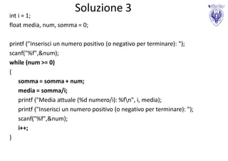 Soluzione 3
int i = 1;
float media, num, somma = 0;

printf ("Inserisci un numero positivo (o negativo per terminare): ");
scanf("%f",&num);
while (num >= 0)
{
   somma = somma + num;
   media = somma/i;
   printf ("Media attuale (%d numero/i): %fn", i, media);
   printf ("Inserisci un numero positivo (o negativo per terminare): ");
   scanf("%f",&num);
   i++;
}
 
