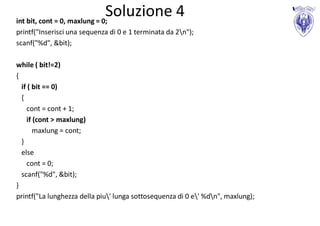 Soluzione 4
int bit, cont = 0, maxlung = 0;
printf("Inserisci una sequenza di 0 e 1 terminata da 2n");
scanf("%d", &bit);

while ( bit!=2)
{
  if ( bit == 0)
  {
    cont = cont + 1;
    if (cont > maxlung)
       maxlung = cont;
  }
  else
    cont = 0;
  scanf("%d", &bit);
}
printf("La lunghezza della piu' lunga sottosequenza di 0 e' %dn", maxlung);
 