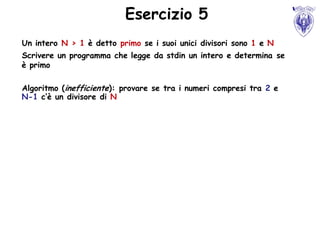Esercizio 5
Un intero N > 1 è detto primo se i suoi unici divisori sono 1 e N
Scrivere un programma che legge da stdin un intero e determina se
è primo

Algoritmo (inefficiente): provare se tra i numeri compresi tra 2 e
N-1 c’è un divisore di N
 