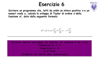 Esercizio 6
Scrivere un programma che, letti da stdin un intero positivo n e un
numeri reale x, calcola lo sviluppo di Taylor di ordine n della
funzione ex, dato dalla seguente formula:




  Calcolo dello sviluppo di Taylor di ordine n di e(x)
                     Inserire x: 1.5
                      Inserire n: 6
                         4.477539
          Premere un tasto per continuare . . .
 