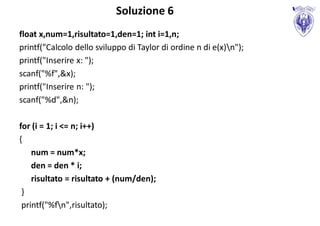 Soluzione 6
float x,num=1,risultato=1,den=1; int i=1,n;
printf("Calcolo dello sviluppo di Taylor di ordine n di e(x)n");
printf("Inserire x: ");
scanf("%f",&x);
printf("Inserire n: ");
scanf("%d",&n);

for (i = 1; i <= n; i++)
{
    num = num*x;
    den = den * i;
    risultato = risultato + (num/den);
 }
 printf("%fn",risultato);
 