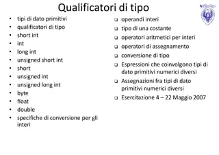 Qualificatori di tipo
•   tipi di dato primitivi                 operandi interi
•   qualificatori di tipo                  tipo di una costante
•   short int                              operatori aritmetici per interi
•   int                                    operatori di assegnamento
•   long int
                                           conversione di tipo
•   unsigned short int
                                           Espressioni che coinvolgono tipi di
•   short
                                            dato primitivi numerici diversi
•   unsigned int
                                           Assegnazioni fra tipi di dato
•   unsigned long int
                                            primitivi numerici diversi
•   byte
                                           Esercitazione 4 – 22 Maggio 2007
•   float
•   double
•   specifiche di conversione per gli
    interi
 