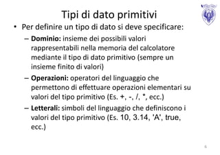 Tipi di dato primitivi
• Per definire un tipo di dato si deve specificare:
   – Dominio: insieme dei possibili valori
     rappresentabili nella memoria del calcolatore
     mediante il tipo di dato primitivo (sempre un
     insieme finito di valori)
   – Operazioni: operatori del linguaggio che
     permettono di effettuare operazioni elementari su
     valori del tipo primitivo (Es. +, -, /, *, ecc.)
   – Letterali: simboli del linguaggio che definiscono i
     valori del tipo primitivo (Es. 10, 3.14, 'A', true,
     ecc.)

                                                           6
 