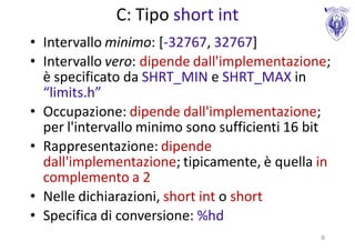 C: Tipo short int
• Intervallo minimo: [-32767, 32767]
• Intervallo vero: dipende dall'implementazione;
  è specificato da SHRT_MIN e SHRT_MAX in
  “limits.h”
• Occupazione: dipende dall'implementazione;
  per l'intervallo minimo sono sufficienti 16 bit
• Rappresentazione: dipende
  dall'implementazione; tipicamente, è quella in
  complemento a 2
• Nelle dichiarazioni, short int o short
• Specifica di conversione: %hd
                                               8
 