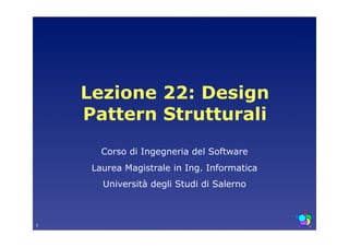 Lezione 22: Design
    Pattern Strutturali
       Corso di Ingegneria del Software
     Laurea Magistrale in Ing. Informatica
       Università degli Studi di Salerno



1
 