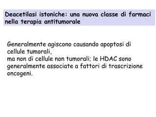Deacetilasi istoniche: una nuova classe di farmaci
nella terapia antitumorale
Generalmente agiscono causando apoptosi di
cellule tumorali,
ma non di cellule non tumorali; le HDAC sono
generalmente associate a fattori di trascrizione
oncogeni.

 