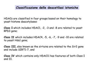 Classificazione delle deacetilasi istoniche
HDACs are classified in four groups based on their homology to
yeast histone deacetylases:
Class I which includes HDAC1, -2, -3 and -8 are related to yeast
RPD3 gene;
Class II which includes HDAC4, -5, -6, -7, -9 and -10 are related
to yeast Hda1 gene;
Class III, also known as the sirtuins are related to the Sir2 gene
and include SIRT1-7, and
Class IV which contains only HDAC11 has features of both Class I
and II.

 