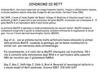 SINDROME DI RETT
Andreas Rett, che aveva osservato un comportamento insolito, tragico e affascinante insieme,
in alcune bambine sedute nella sala d'aspetto del suo studio. Correva l'anno 1966.
Nel 1999, il team di Huda Zoghbi del Baylor College of Medicine di Houston scoprì che la
sindrome di Rett è associata a una mutazione del gene MeCP2, localizzato sul cromosoma X. Il
gene MeCP2 è un repressore della trascrizione genica.
La proteina MeCP2 è espressa in modo predominante nei neuroni maturi. MeCP2 modula le
connessioni sinaptiche e quindi la comunicazione cellulare attraverso la regolazione di alcuni
geni, tra cui il brain-derived neurotrophic factor (BDNF).

Guy et al., con un sistema murino molto sofisticato hanno silenziato la sintesi
della proteina MeCP2 causando la patologia, poi ne hanno reinstaurato la
sintesi con una remissione della sintomatologia
Più recentemente, si è visto che le MeCP2 interagisce con la proteina YB-1
che è coinvolta nella matutazione degli RNA e in particolare della subunità
NR1 dei recettori per il glutammato NMDA
Guy J, Gan J, Selfridge J, Cobb S, Bird A. Reversal of neurological defects in
a mouse model of Rett syndrome. Science 2007; 315:1143-1147

 